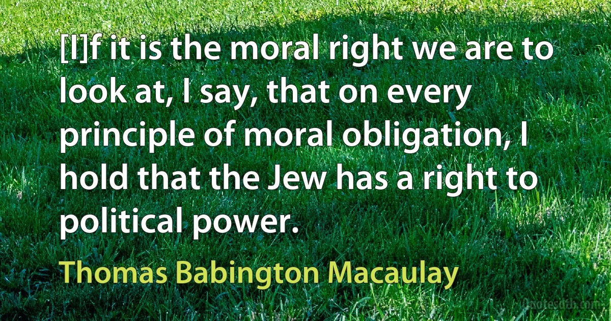 [I]f it is the moral right we are to look at, I say, that on every principle of moral obligation, I hold that the Jew has a right to political power. (Thomas Babington Macaulay)