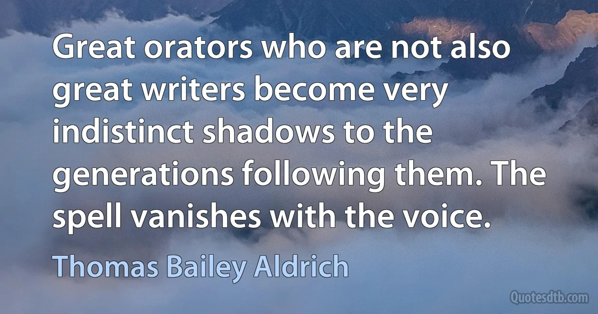 Great orators who are not also great writers become very indistinct shadows to the generations following them. The spell vanishes with the voice. (Thomas Bailey Aldrich)