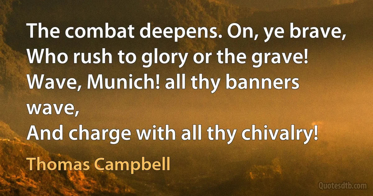 The combat deepens. On, ye brave,
Who rush to glory or the grave!
Wave, Munich! all thy banners wave,
And charge with all thy chivalry! (Thomas Campbell)