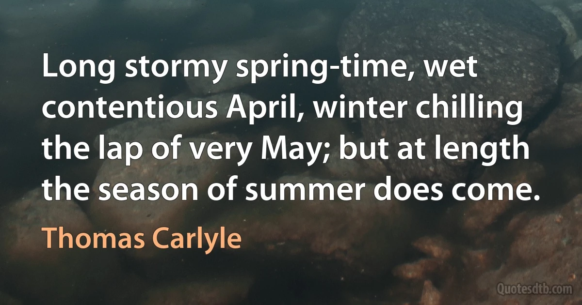 Long stormy spring-time, wet contentious April, winter chilling the lap of very May; but at length the season of summer does come. (Thomas Carlyle)