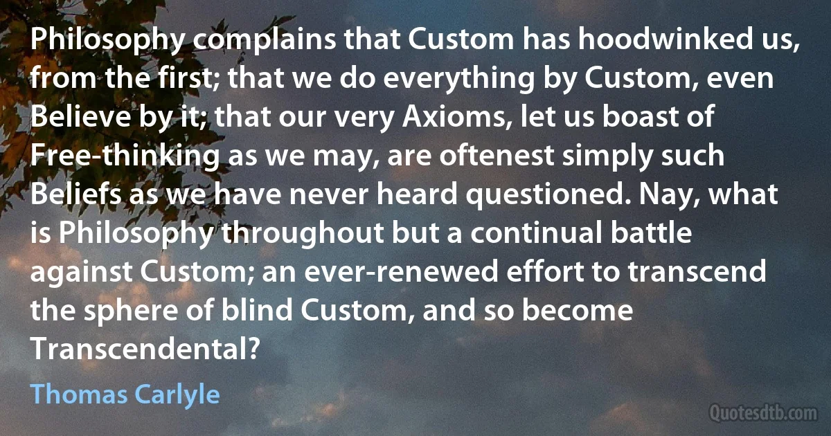 Philosophy complains that Custom has hoodwinked us, from the first; that we do everything by Custom, even Believe by it; that our very Axioms, let us boast of Free-thinking as we may, are oftenest simply such Beliefs as we have never heard questioned. Nay, what is Philosophy throughout but a continual battle against Custom; an ever-renewed effort to transcend the sphere of blind Custom, and so become Transcendental? (Thomas Carlyle)