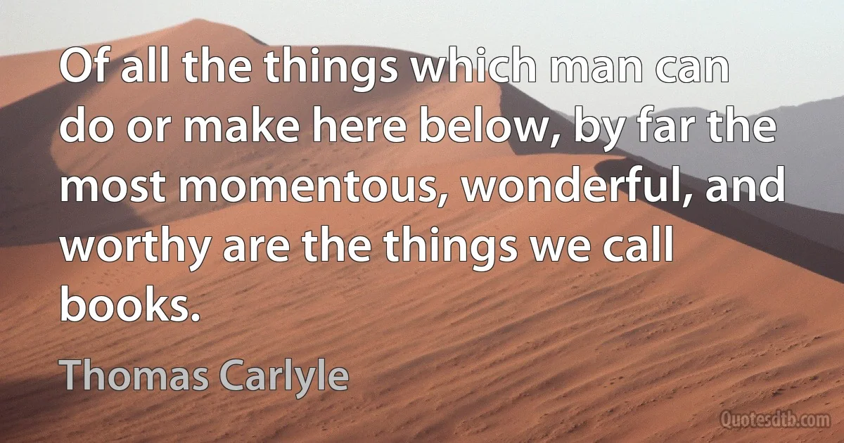 Of all the things which man can do or make here below, by far the most momentous, wonderful, and worthy are the things we call books. (Thomas Carlyle)