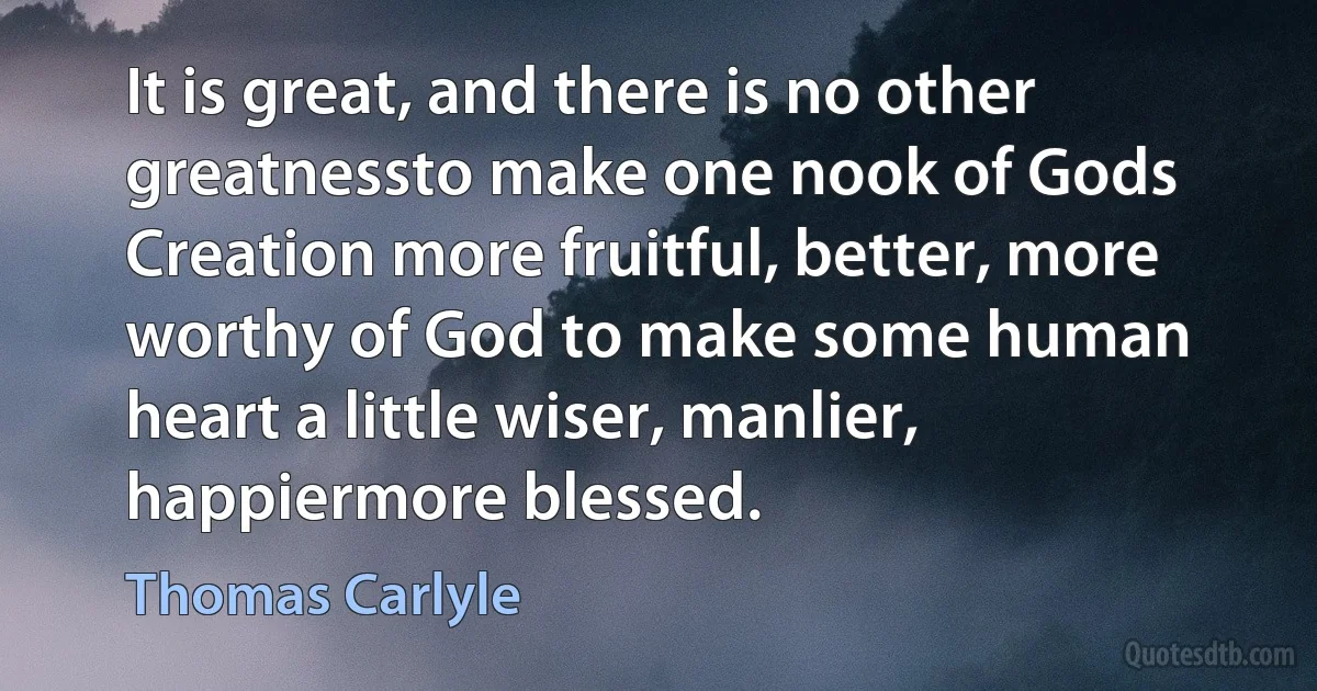 It is great, and there is no other greatnessto make one nook of Gods Creation more fruitful, better, more worthy of God to make some human heart a little wiser, manlier, happiermore blessed. (Thomas Carlyle)