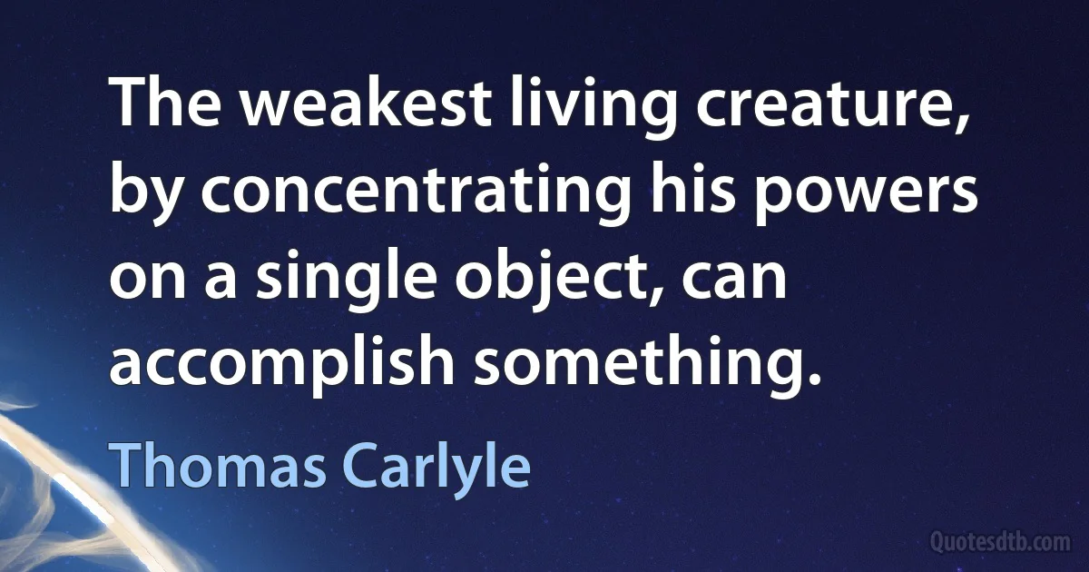 The weakest living creature, by concentrating his powers on a single object, can accomplish something. (Thomas Carlyle)