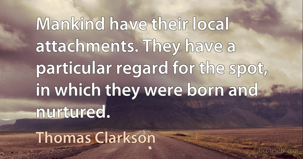 Mankind have their local attachments. They have a particular regard for the spot, in which they were born and nurtured. (Thomas Clarkson)