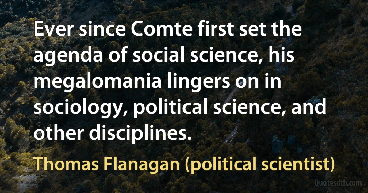 Ever since Comte first set the agenda of social science, his megalomania lingers on in sociology, political science, and other disciplines. (Thomas Flanagan (political scientist))