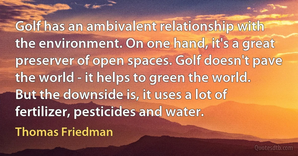 Golf has an ambivalent relationship with the environment. On one hand, it's a great preserver of open spaces. Golf doesn't pave the world - it helps to green the world. But the downside is, it uses a lot of fertilizer, pesticides and water. (Thomas Friedman)