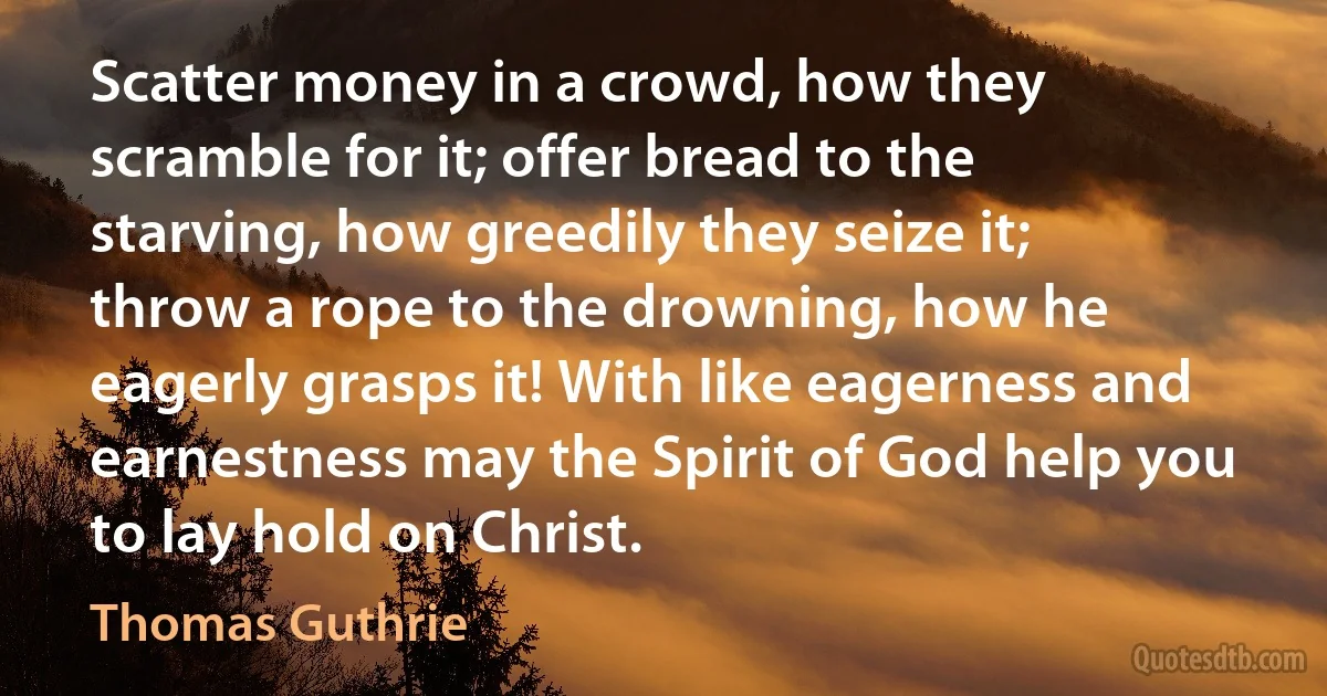 Scatter money in a crowd, how they scramble for it; offer bread to the starving, how greedily they seize it; throw a rope to the drowning, how he eagerly grasps it! With like eagerness and earnestness may the Spirit of God help you to lay hold on Christ. (Thomas Guthrie)