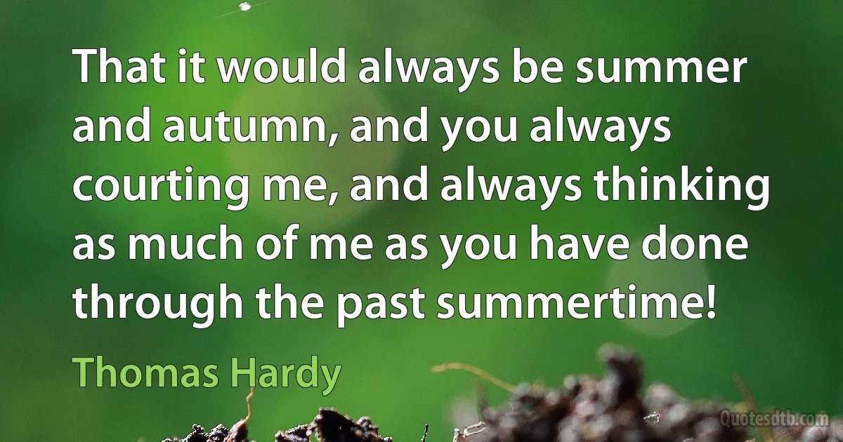 That it would always be summer and autumn, and you always courting me, and always thinking as much of me as you have done through the past summertime! (Thomas Hardy)