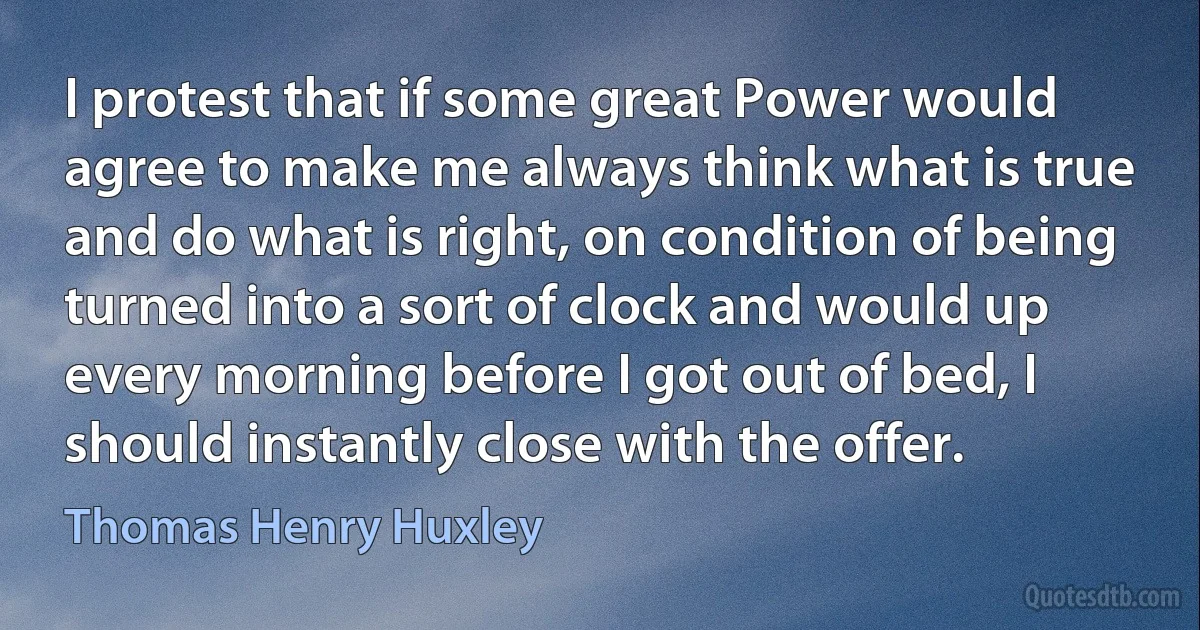 I protest that if some great Power would agree to make me always think what is true and do what is right, on condition of being turned into a sort of clock and would up every morning before I got out of bed, I should instantly close with the offer. (Thomas Henry Huxley)