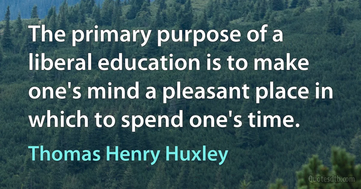 The primary purpose of a liberal education is to make one's mind a pleasant place in which to spend one's time. (Thomas Henry Huxley)