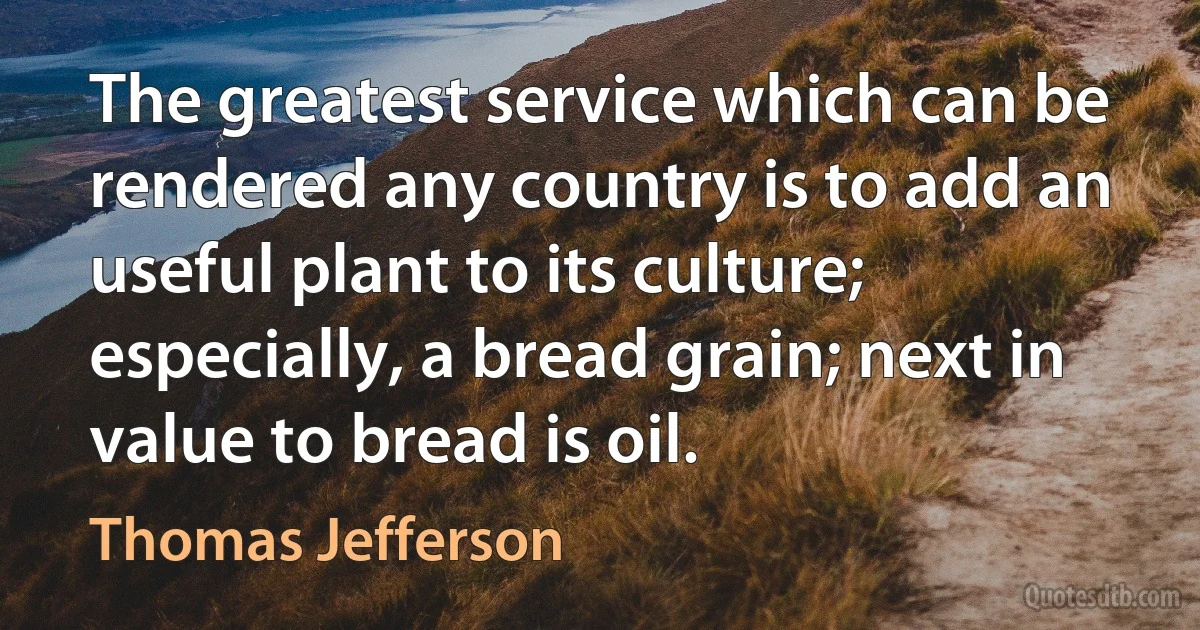 The greatest service which can be rendered any country is to add an useful plant to its culture; especially, a bread grain; next in value to bread is oil. (Thomas Jefferson)