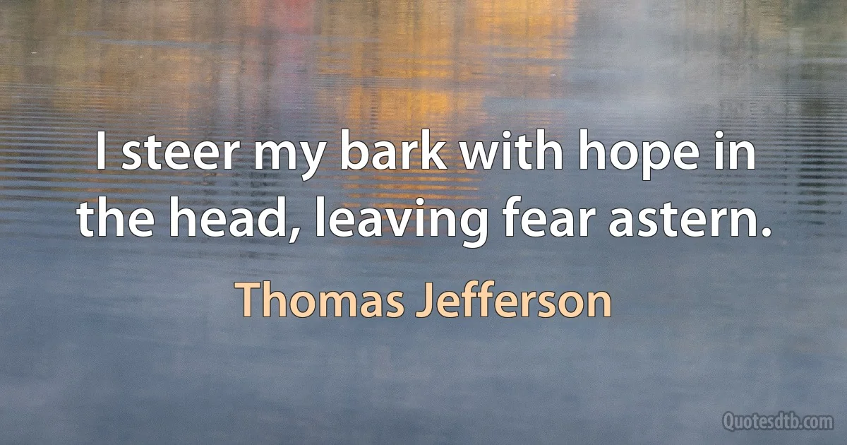 I steer my bark with hope in the head, leaving fear astern. (Thomas Jefferson)