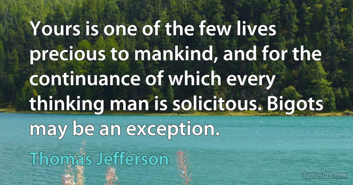 Yours is one of the few lives precious to mankind, and for the continuance of which every thinking man is solicitous. Bigots may be an exception. (Thomas Jefferson)