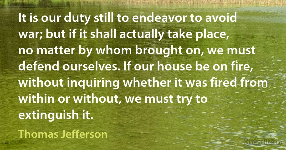 It is our duty still to endeavor to avoid war; but if it shall actually take place, no matter by whom brought on, we must defend ourselves. If our house be on fire, without inquiring whether it was fired from within or without, we must try to extinguish it. (Thomas Jefferson)