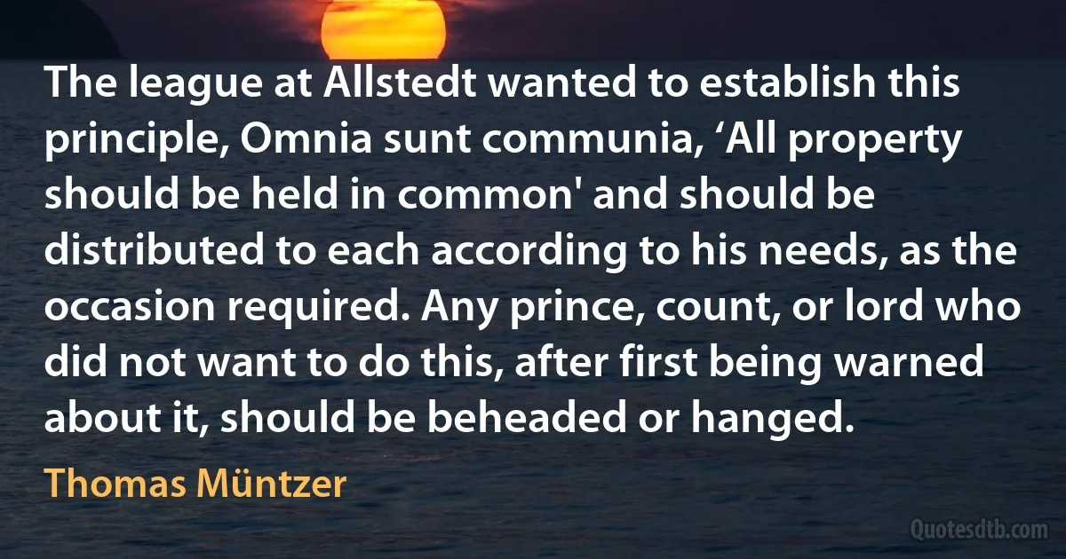 The league at Allstedt wanted to establish this principle, Omnia sunt communia, ‘All property should be held in common' and should be distributed to each according to his needs, as the occasion required. Any prince, count, or lord who did not want to do this, after first being warned about it, should be beheaded or hanged. (Thomas Müntzer)