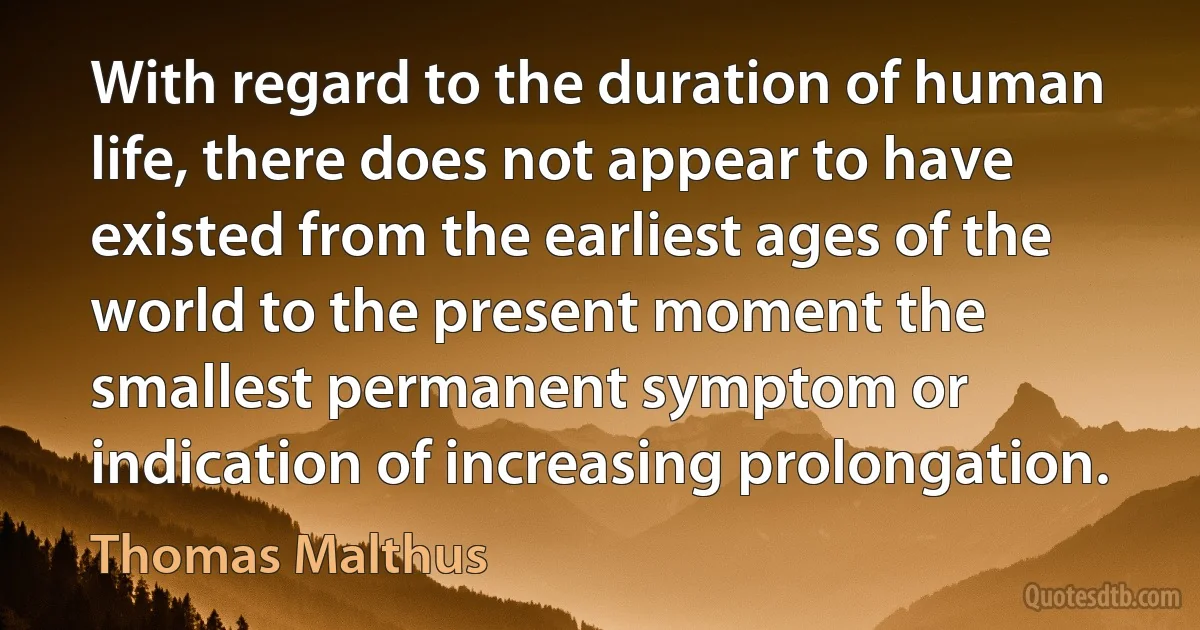 With regard to the duration of human life, there does not appear to have existed from the earliest ages of the world to the present moment the smallest permanent symptom or indication of increasing prolongation. (Thomas Malthus)