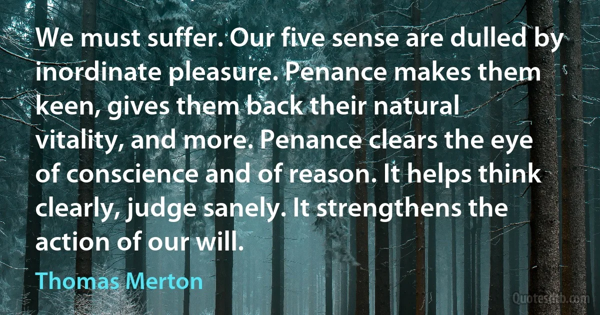 We must suffer. Our five sense are dulled by inordinate pleasure. Penance makes them keen, gives them back their natural vitality, and more. Penance clears the eye of conscience and of reason. It helps think clearly, judge sanely. It strengthens the action of our will. (Thomas Merton)