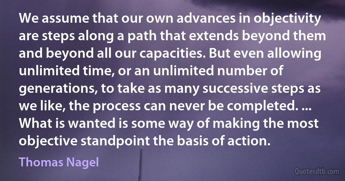 We assume that our own advances in objectivity are steps along a path that extends beyond them and beyond all our capacities. But even allowing unlimited time, or an unlimited number of generations, to take as many successive steps as we like, the process can never be completed. ... What is wanted is some way of making the most objective standpoint the basis of action. (Thomas Nagel)