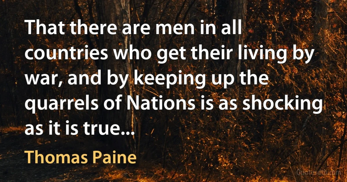 That there are men in all countries who get their living by war, and by keeping up the quarrels of Nations is as shocking as it is true... (Thomas Paine)