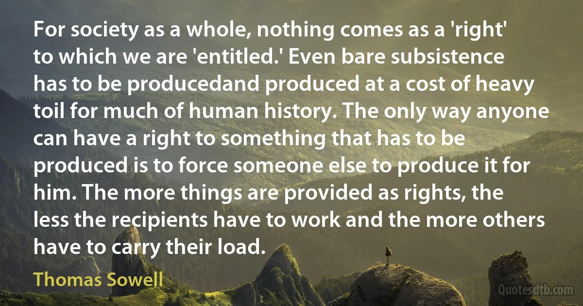 For society as a whole, nothing comes as a 'right' to which we are 'entitled.' Even bare subsistence has to be producedand produced at a cost of heavy toil for much of human history. The only way anyone can have a right to something that has to be produced is to force someone else to produce it for him. The more things are provided as rights, the less the recipients have to work and the more others have to carry their load. (Thomas Sowell)