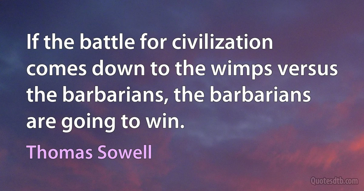 If the battle for civilization comes down to the wimps versus the barbarians, the barbarians are going to win. (Thomas Sowell)