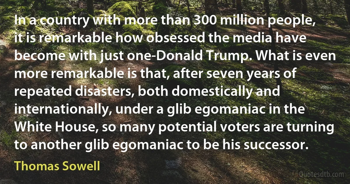 In a country with more than 300 million people, it is remarkable how obsessed the media have become with just one-Donald Trump. What is even more remarkable is that, after seven years of repeated disasters, both domestically and internationally, under a glib egomaniac in the White House, so many potential voters are turning to another glib egomaniac to be his successor. (Thomas Sowell)