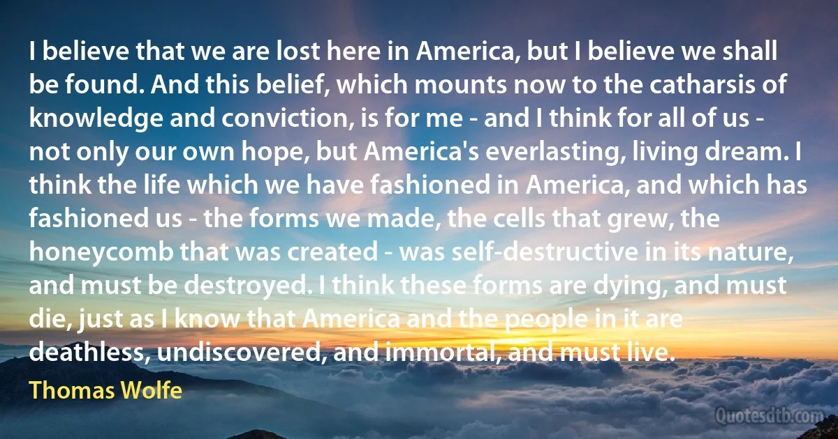 I believe that we are lost here in America, but I believe we shall be found. And this belief, which mounts now to the catharsis of knowledge and conviction, is for me - and I think for all of us - not only our own hope, but America's everlasting, living dream. I think the life which we have fashioned in America, and which has fashioned us - the forms we made, the cells that grew, the honeycomb that was created - was self-destructive in its nature, and must be destroyed. I think these forms are dying, and must die, just as I know that America and the people in it are deathless, undiscovered, and immortal, and must live. (Thomas Wolfe)