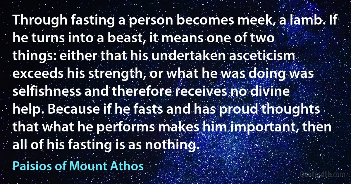 Through fasting a person becomes meek, a lamb. If he turns into a beast, it means one of two things: either that his undertaken asceticism exceeds his strength, or what he was doing was selfishness and therefore receives no divine help. Because if he fasts and has proud thoughts that what he performs makes him important, then all of his fasting is as nothing. (Paisios of Mount Athos)