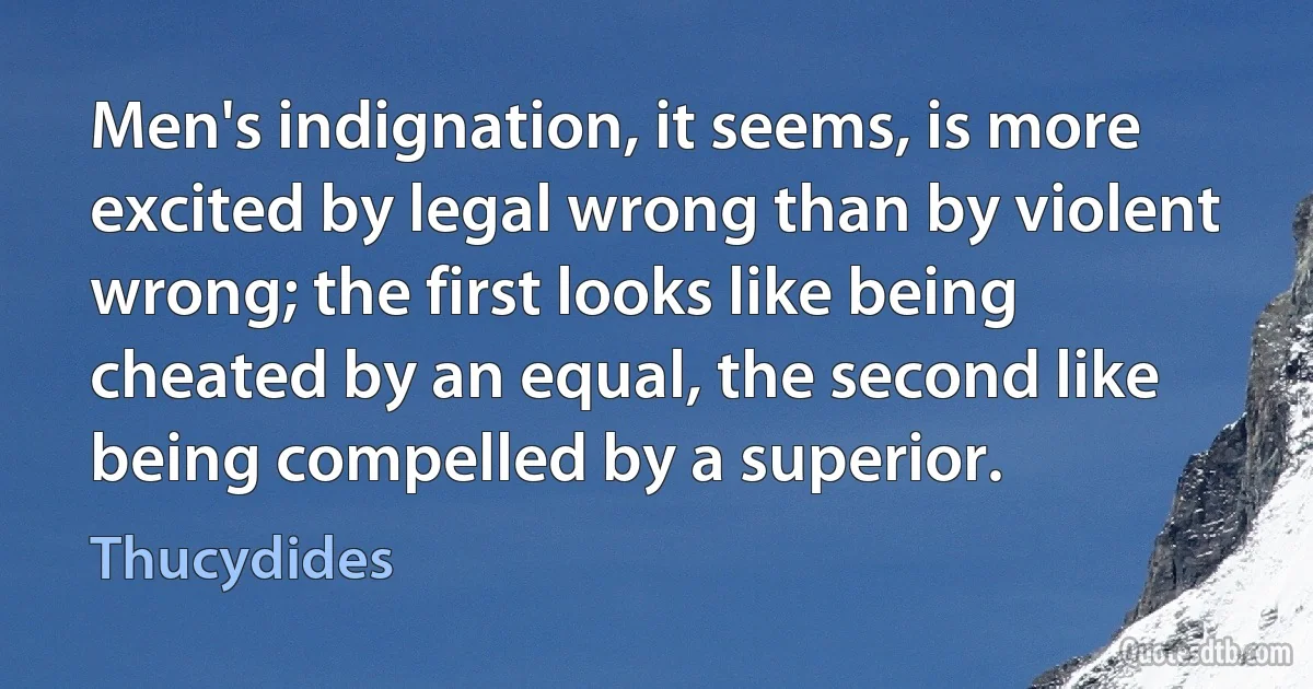 Men's indignation, it seems, is more excited by legal wrong than by violent wrong; the first looks like being cheated by an equal, the second like being compelled by a superior. (Thucydides)