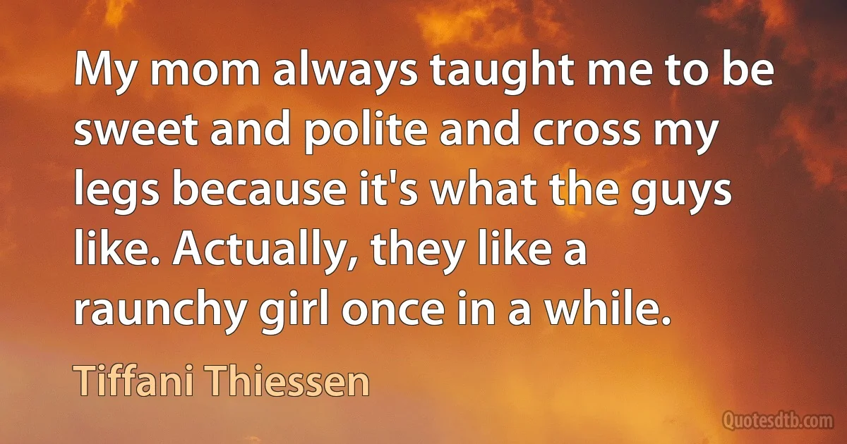 My mom always taught me to be sweet and polite and cross my legs because it's what the guys like. Actually, they like a raunchy girl once in a while. (Tiffani Thiessen)