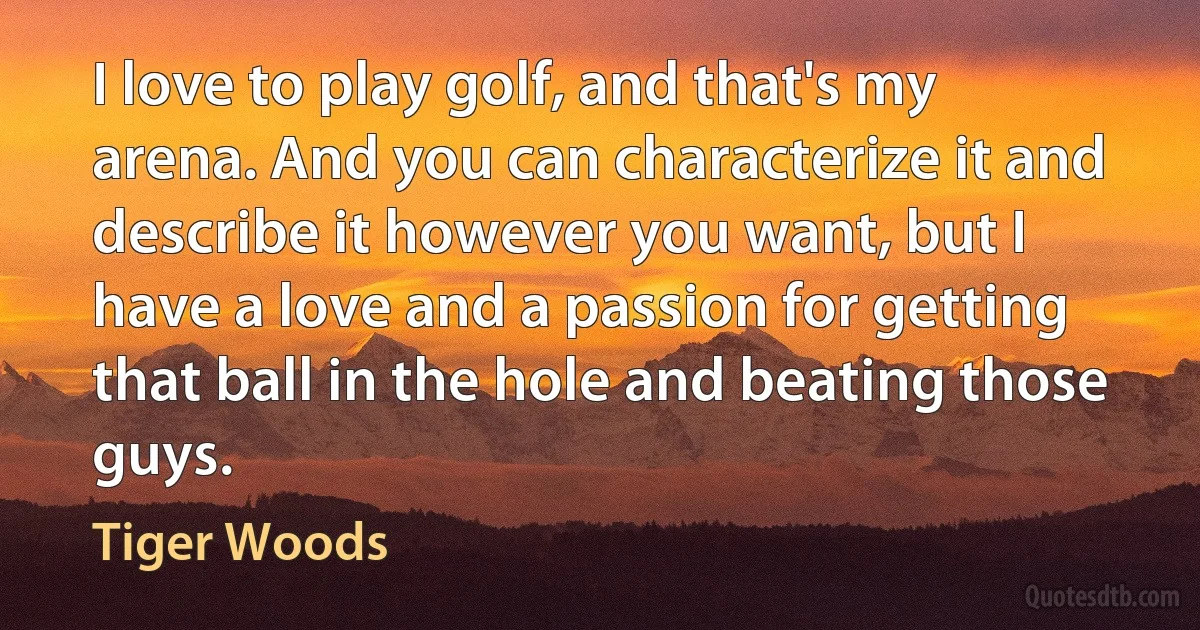 I love to play golf, and that's my arena. And you can characterize it and describe it however you want, but I have a love and a passion for getting that ball in the hole and beating those guys. (Tiger Woods)