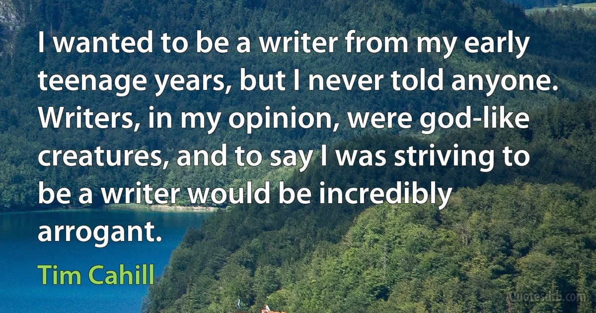 I wanted to be a writer from my early teenage years, but I never told anyone. Writers, in my opinion, were god-like creatures, and to say I was striving to be a writer would be incredibly arrogant. (Tim Cahill)