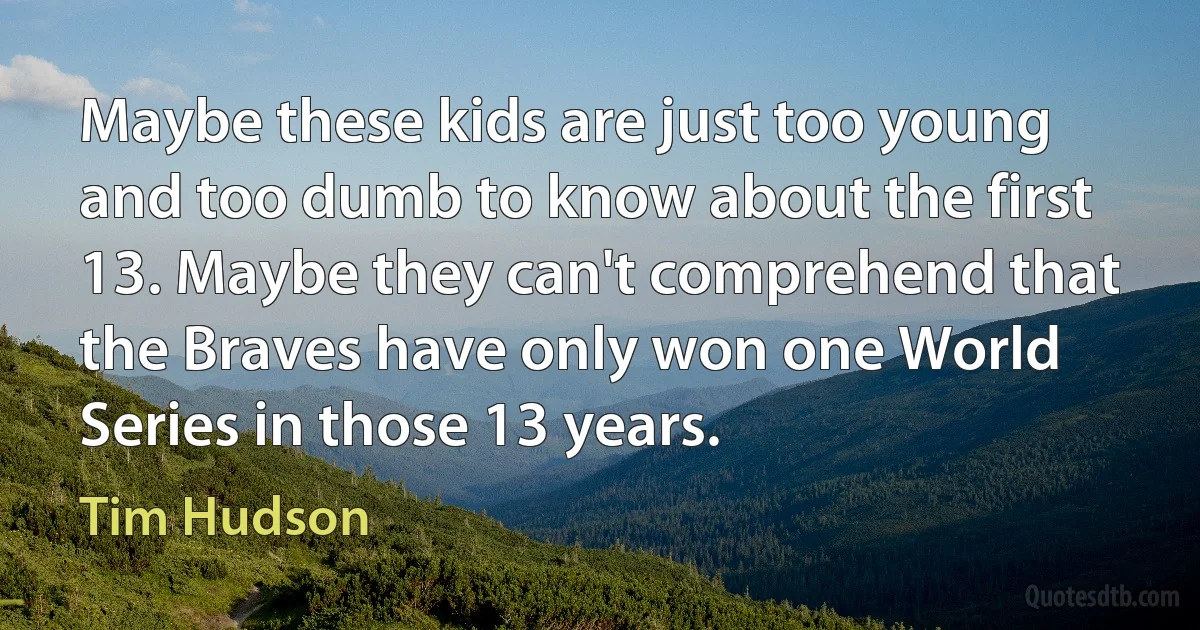 Maybe these kids are just too young and too dumb to know about the first 13. Maybe they can't comprehend that the Braves have only won one World Series in those 13 years. (Tim Hudson)