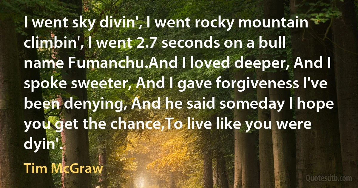 I went sky divin', I went rocky mountain climbin', I went 2.7 seconds on a bull name Fumanchu.And I loved deeper, And I spoke sweeter, And I gave forgiveness I've been denying, And he said someday I hope you get the chance,To live like you were dyin'. (Tim McGraw)