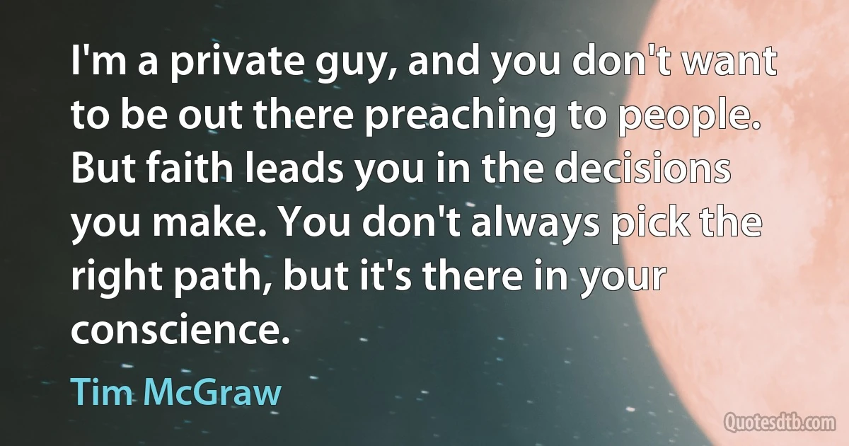 I'm a private guy, and you don't want to be out there preaching to people. But faith leads you in the decisions you make. You don't always pick the right path, but it's there in your conscience. (Tim McGraw)