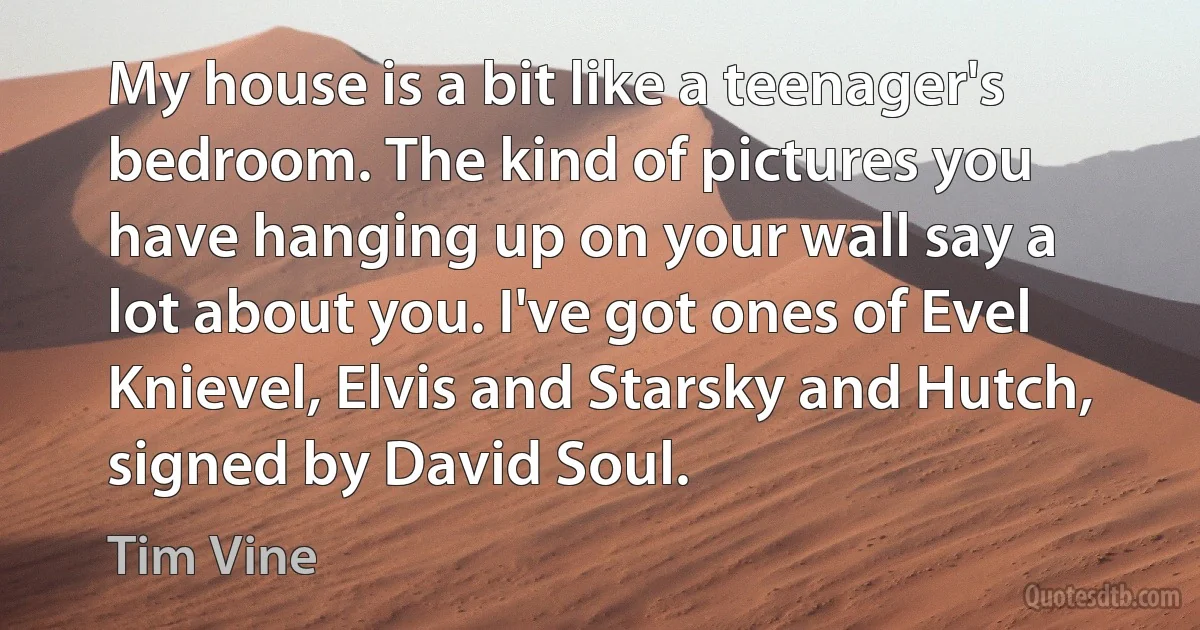 My house is a bit like a teenager's bedroom. The kind of pictures you have hanging up on your wall say a lot about you. I've got ones of Evel Knievel, Elvis and Starsky and Hutch, signed by David Soul. (Tim Vine)