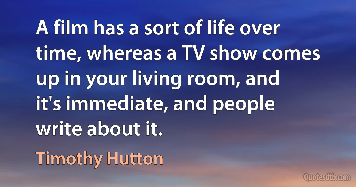 A film has a sort of life over time, whereas a TV show comes up in your living room, and it's immediate, and people write about it. (Timothy Hutton)