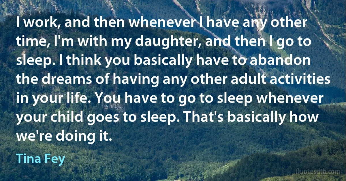 I work, and then whenever I have any other time, I'm with my daughter, and then I go to sleep. I think you basically have to abandon the dreams of having any other adult activities in your life. You have to go to sleep whenever your child goes to sleep. That's basically how we're doing it. (Tina Fey)