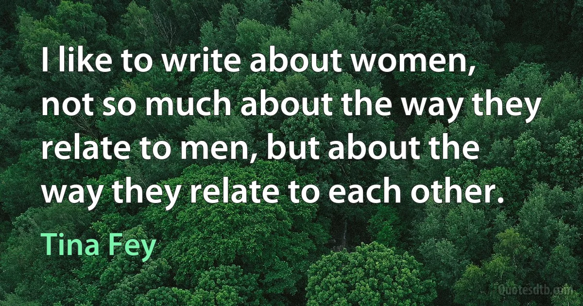 I like to write about women, not so much about the way they relate to men, but about the way they relate to each other. (Tina Fey)