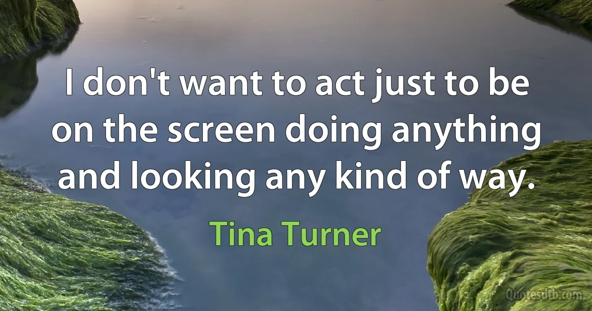 I don't want to act just to be on the screen doing anything and looking any kind of way. (Tina Turner)