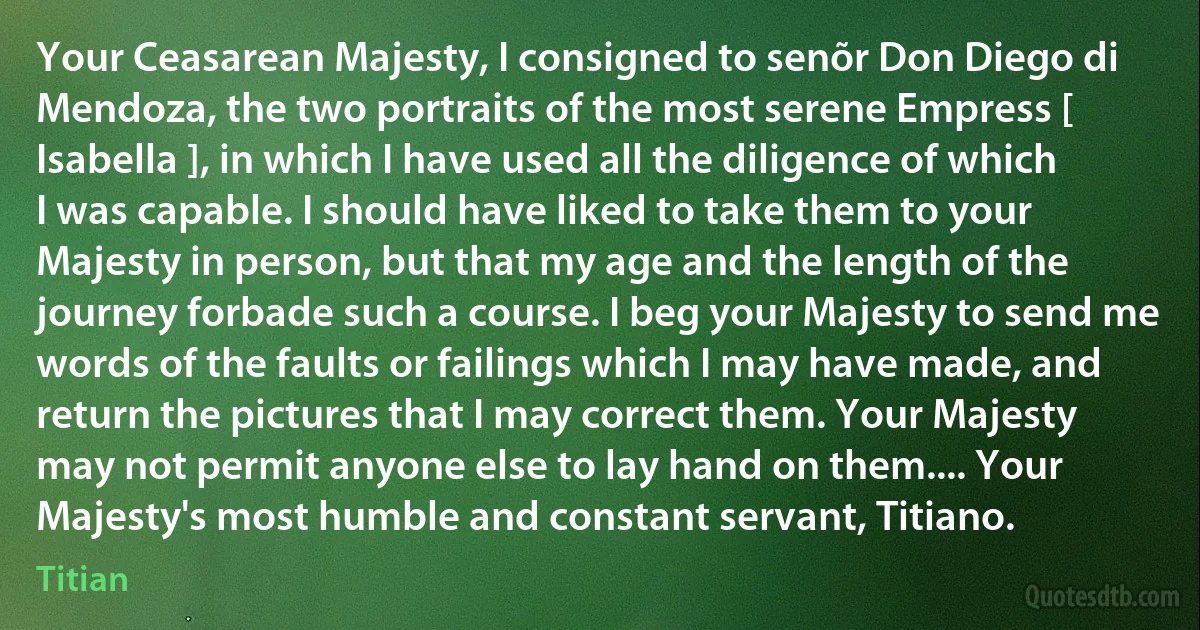 Your Ceasarean Majesty, I consigned to senõr Don Diego di Mendoza, the two portraits of the most serene Empress [ Isabella ], in which I have used all the diligence of which I was capable. I should have liked to take them to your Majesty in person, but that my age and the length of the journey forbade such a course. I beg your Majesty to send me words of the faults or failings which I may have made, and return the pictures that I may correct them. Your Majesty may not permit anyone else to lay hand on them.... Your Majesty's most humble and constant servant, Titiano. (Titian)