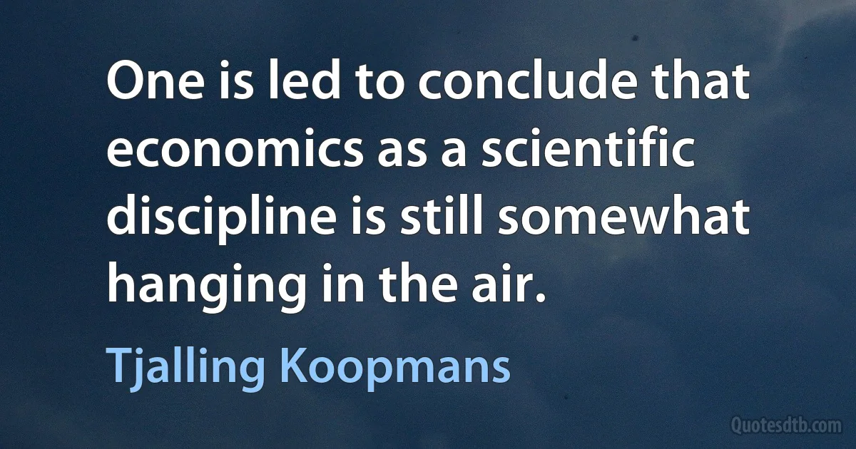 One is led to conclude that economics as a scientific discipline is still somewhat hanging in the air. (Tjalling Koopmans)