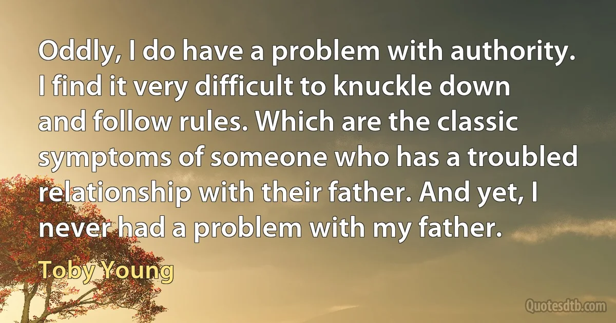 Oddly, I do have a problem with authority. I find it very difficult to knuckle down and follow rules. Which are the classic symptoms of someone who has a troubled relationship with their father. And yet, I never had a problem with my father. (Toby Young)