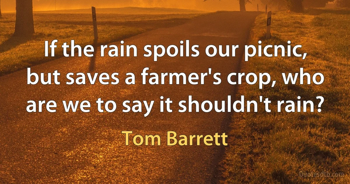 If the rain spoils our picnic, but saves a farmer's crop, who are we to say it shouldn't rain? (Tom Barrett)