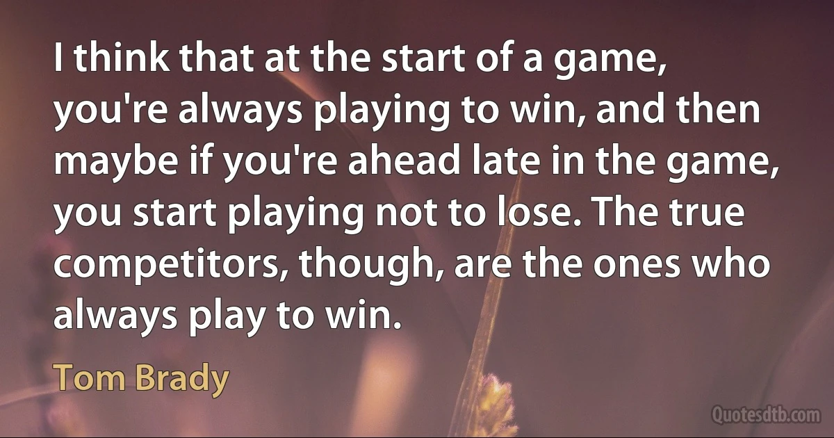 I think that at the start of a game, you're always playing to win, and then maybe if you're ahead late in the game, you start playing not to lose. The true competitors, though, are the ones who always play to win. (Tom Brady)