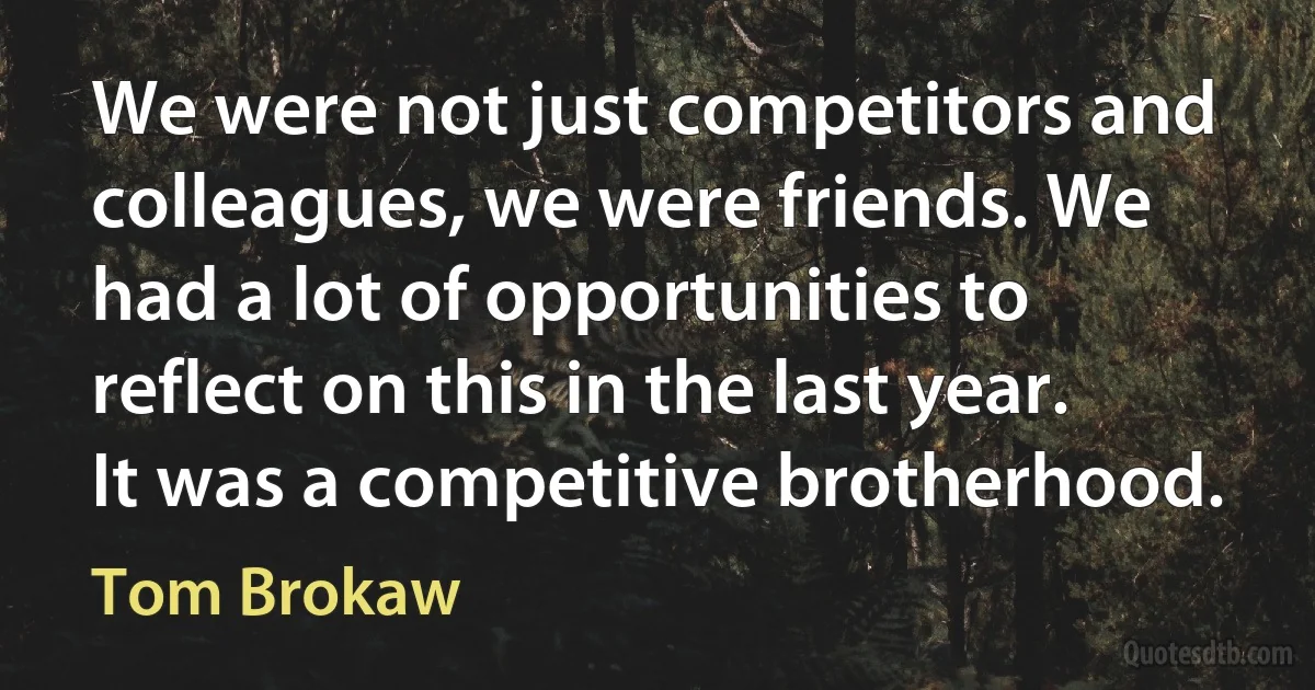 We were not just competitors and colleagues, we were friends. We had a lot of opportunities to reflect on this in the last year. It was a competitive brotherhood. (Tom Brokaw)