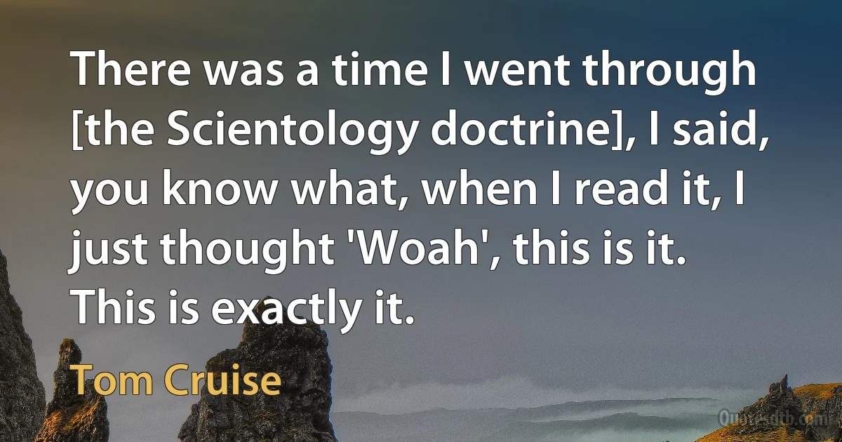 There was a time I went through [the Scientology doctrine], I said, you know what, when I read it, I just thought 'Woah', this is it. This is exactly it. (Tom Cruise)