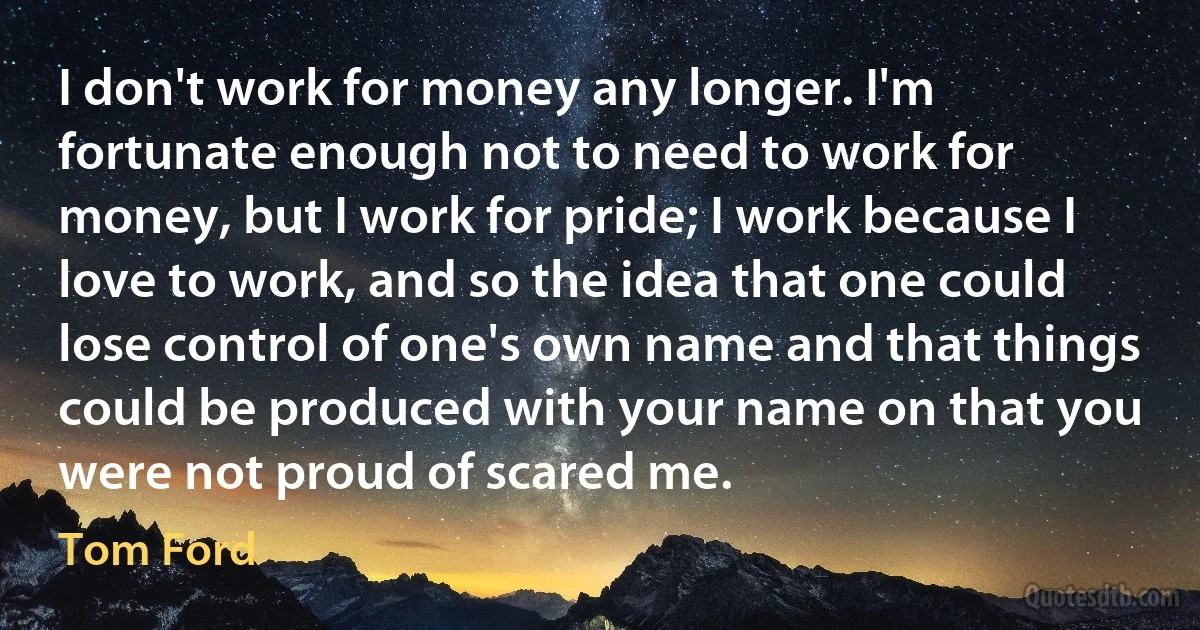 I don't work for money any longer. I'm fortunate enough not to need to work for money, but I work for pride; I work because I love to work, and so the idea that one could lose control of one's own name and that things could be produced with your name on that you were not proud of scared me. (Tom Ford)