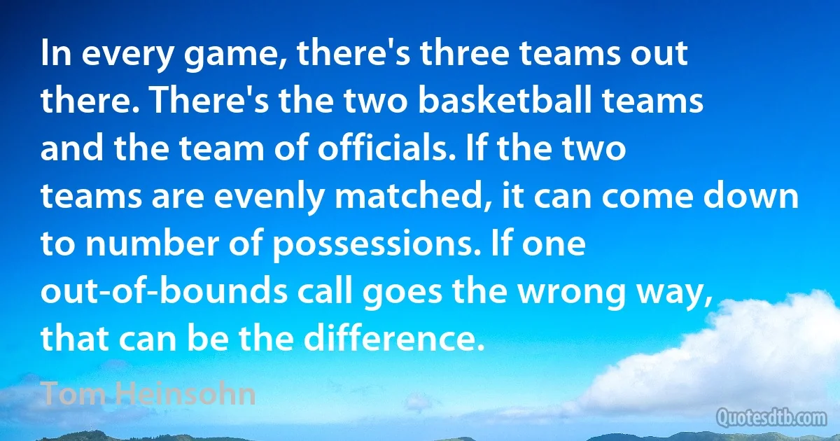 In every game, there's three teams out there. There's the two basketball teams and the team of officials. If the two teams are evenly matched, it can come down to number of possessions. If one out-of-bounds call goes the wrong way, that can be the difference. (Tom Heinsohn)